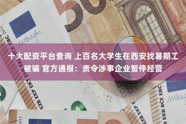 十大配资平台查询 上百名大学生在西安找暑期工被骗 官方通报：责令涉事企业暂停经营