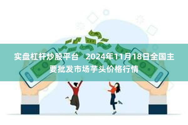 实盘杠杆炒股平台 2024年11月18日全国主要批发市场芋头价格行情