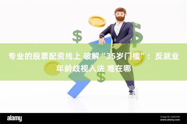 专业的股票配资线上 破解“35岁门槛”：反就业年龄歧视入法 难在哪