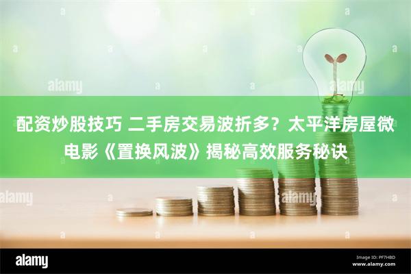 配资炒股技巧 二手房交易波折多？太平洋房屋微电影《置换风波》揭秘高效服务秘诀
