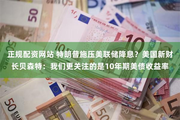 正规配资网站 特朗普施压美联储降息？美国新财长贝森特：我们更关注的是10年期美债收益率