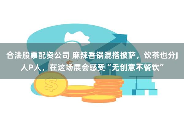 合法股票配资公司 麻辣香锅混搭披萨，饮茶也分J人P人，在这场展会感受“无创意不餐饮”
