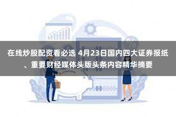 在线炒股配资看必选 4月23日国内四大证券报纸、重要财经媒体头版头条内容精华摘要