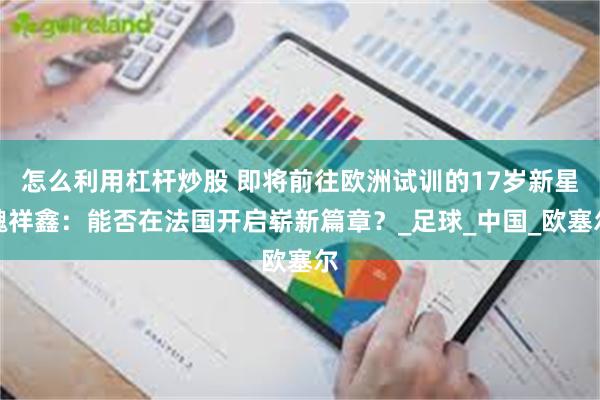 怎么利用杠杆炒股 即将前往欧洲试训的17岁新星魏祥鑫：能否在法国开启崭新篇章？_足球_中国_欧塞尔