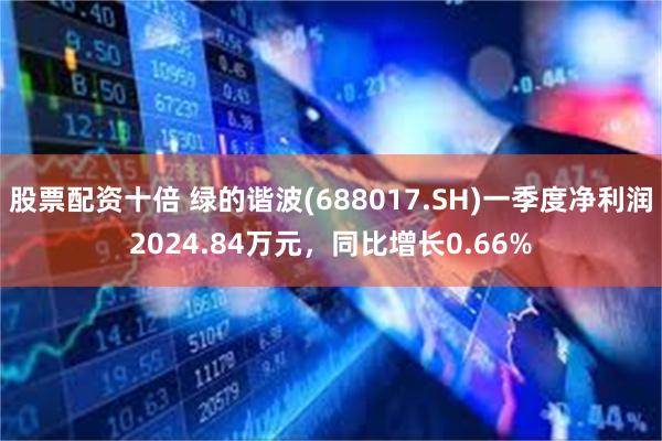 股票配资十倍 绿的谐波(688017.SH)一季度净利润2024.84万元，同比增长0.66%