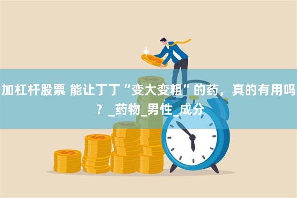 加杠杆股票 能让丁丁“变大变粗”的药，真的有用吗 ？_药物_男性_成分