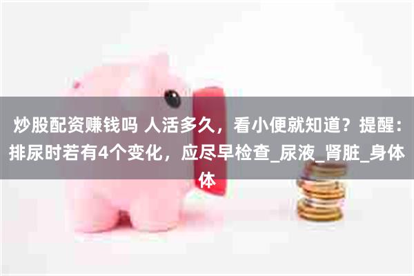 炒股配资赚钱吗 人活多久，看小便就知道？提醒：排尿时若有4个变化，应尽早检查_尿液_肾脏_身体