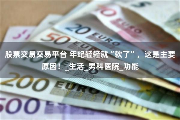 股票交易交易平台 年纪轻轻就“软了”，这是主要原因！_生活_男科医院_功能