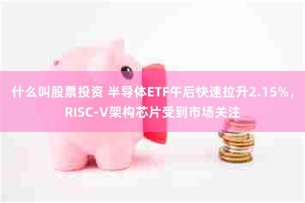 什么叫股票投资 半导体ETF午后快速拉升2.15%，RISC-V架构芯片受到市场关注