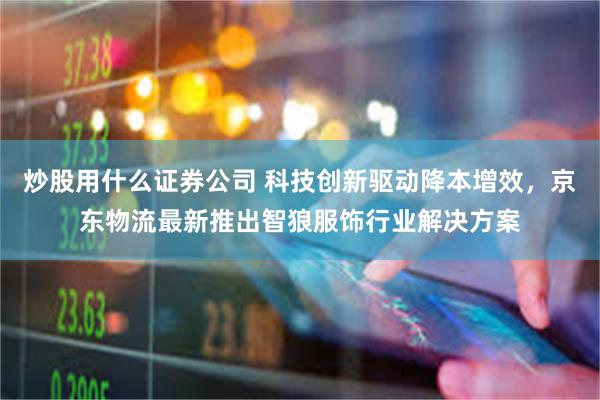 炒股用什么证券公司 科技创新驱动降本增效，京东物流最新推出智狼服饰行业解决方案