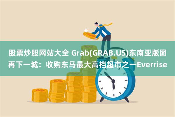 股票炒股网站大全 Grab(GRAB.US)东南亚版图再下一城：收购东马最大高档超市之一Everrise