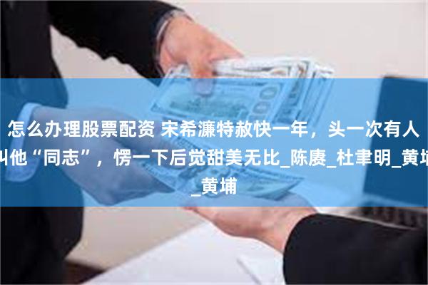 怎么办理股票配资 宋希濂特赦快一年，头一次有人叫他“同志”，愣一下后觉甜美无比_陈赓_杜聿明_黄埔