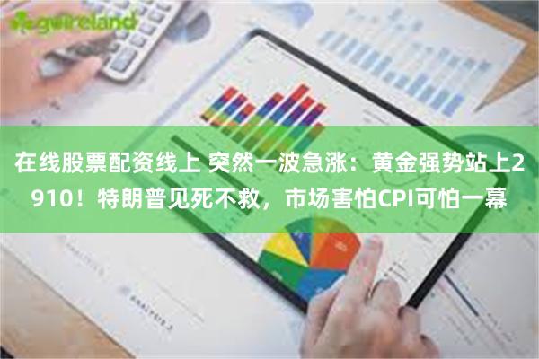 在线股票配资线上 突然一波急涨：黄金强势站上2910！特朗普见死不救，市场害怕CPI可怕一幕