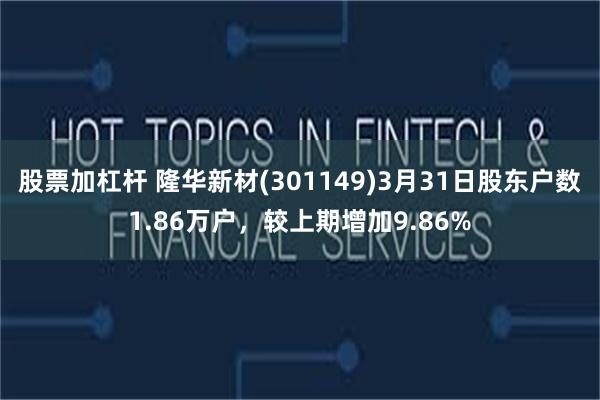 股票加杠杆 隆华新材(301149)3月31日股东户数1.86万户，较上期增加9.86%