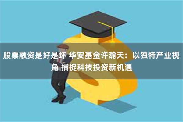 股票融资是好是坏 华安基金许瀚天：以独特产业视角 捕捉科技投资新机遇