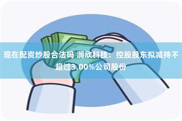 现在配资炒股合法吗 润欣科技：控股股东拟减持不超过3.00%公司股份