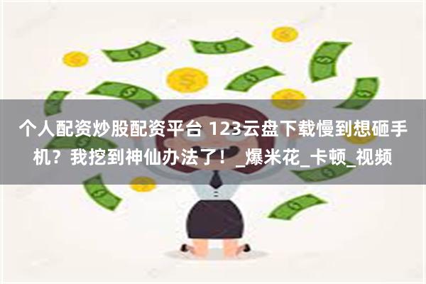 个人配资炒股配资平台 123云盘下载慢到想砸手机？我挖到神仙办法了！_爆米花_卡顿_视频