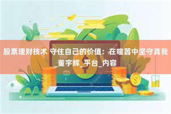 股票理财技术 守住自己的价值：在喧嚣中坚守真我_董宇辉_平台_内容