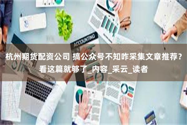 杭州期货配资公司 搞公众号不知咋采集文章推荐？看这篇就够了_内容_采云_读者