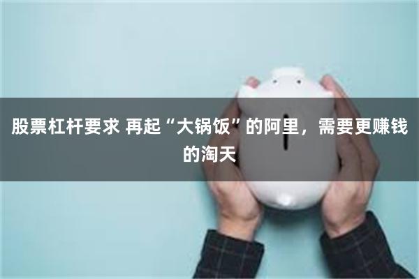 股票杠杆要求 再起“大锅饭”的阿里，需要更赚钱的淘天
