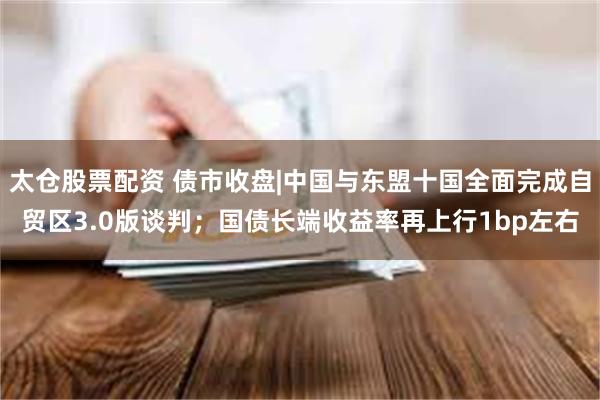 太仓股票配资 债市收盘|中国与东盟十国全面完成自贸区3.0版谈判；国债长端收益率再上行1bp左右