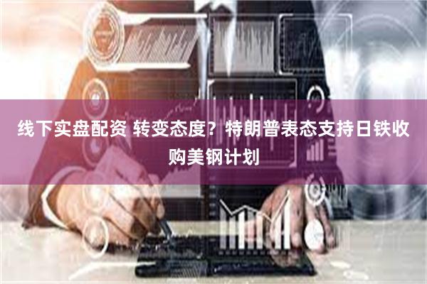 线下实盘配资 转变态度？特朗普表态支持日铁收购美钢计划