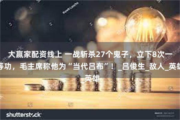 大赢家配资线上 一战斩杀27个鬼子，立下8次一等功，毛主席称他为“当代吕布”！_吕俊生_敌人_英雄