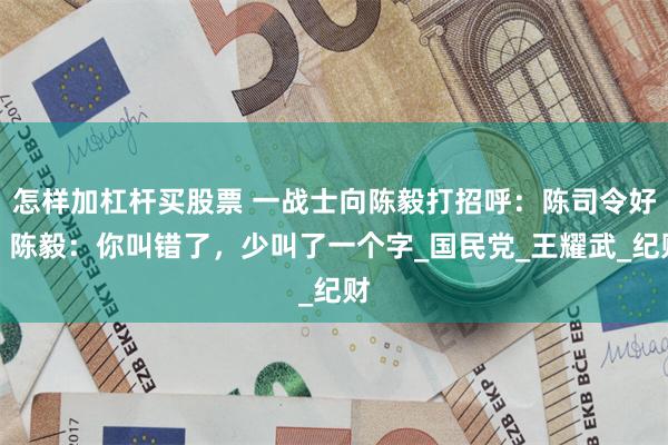 怎样加杠杆买股票 一战士向陈毅打招呼：陈司令好！陈毅：你叫错了，少叫了一个字_国民党_王耀武_纪财