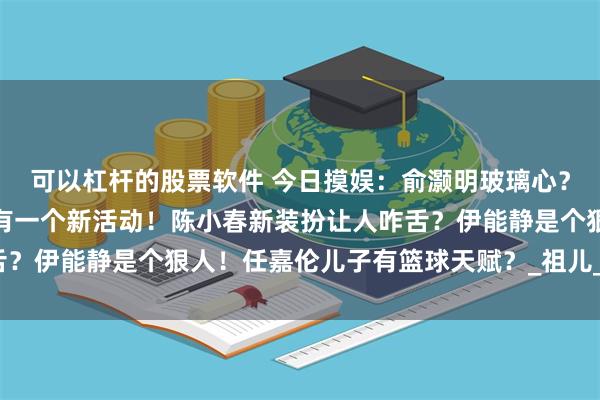 可以杠杆的股票软件 今日摸娱：俞灏明玻璃心？吴奇隆新恋情？任嘉伦有一个新活动！陈小春新装扮让人咋舌？伊能静是个狠人！任嘉伦儿子有篮球天赋？_祖儿_影响_肖战