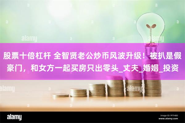 股票十倍杠杆 全智贤老公炒币风波升级！被扒是假豪门，和女方一起买房只出零头_丈夫_婚姻_投资