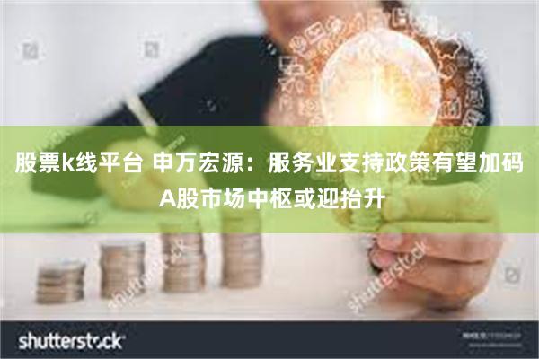 股票k线平台 申万宏源：服务业支持政策有望加码 A股市场中枢或迎抬升