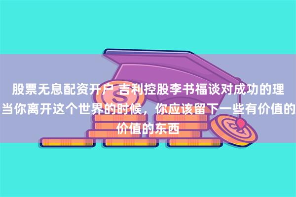 股票无息配资开户 吉利控股李书福谈对成功的理解：当你离开这个世界的时候，你应该留下一些有价值的东西