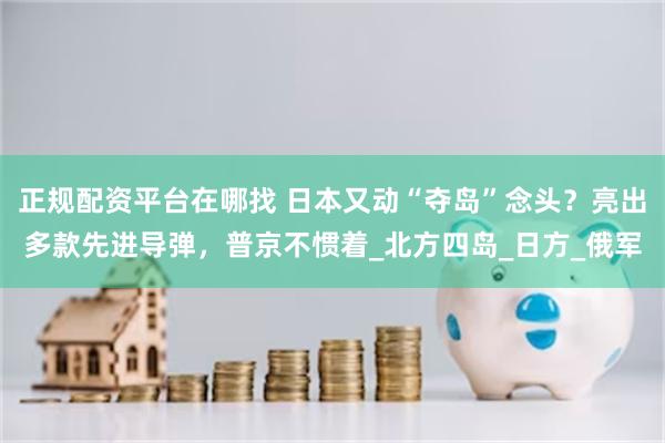 正规配资平台在哪找 日本又动“夺岛”念头？亮出多款先进导弹，普京不惯着_北方四岛_日方_俄军