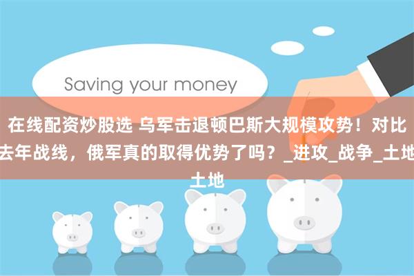 在线配资炒股选 乌军击退顿巴斯大规模攻势！对比去年战线，俄军真的取得优势了吗？_进攻_战争_土地