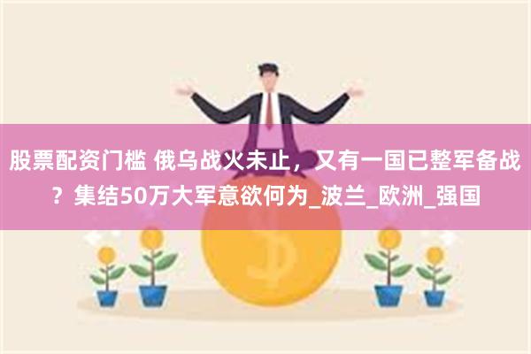 股票配资门槛 俄乌战火未止，又有一国已整军备战？集结50万大军意欲何为_波兰_欧洲_强国